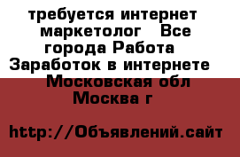 требуется интернет- маркетолог - Все города Работа » Заработок в интернете   . Московская обл.,Москва г.